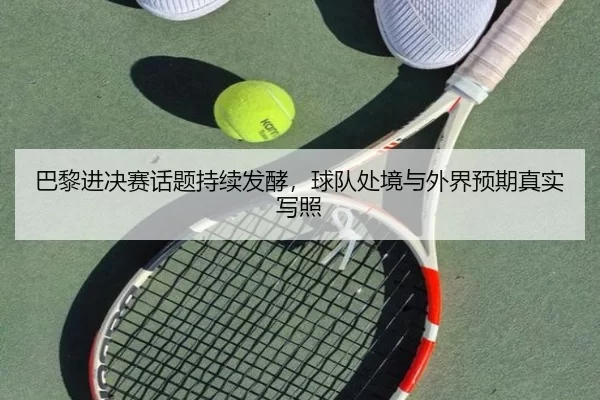 巴黎进决赛话题持续发酵，球队处境与外界预期真实写照